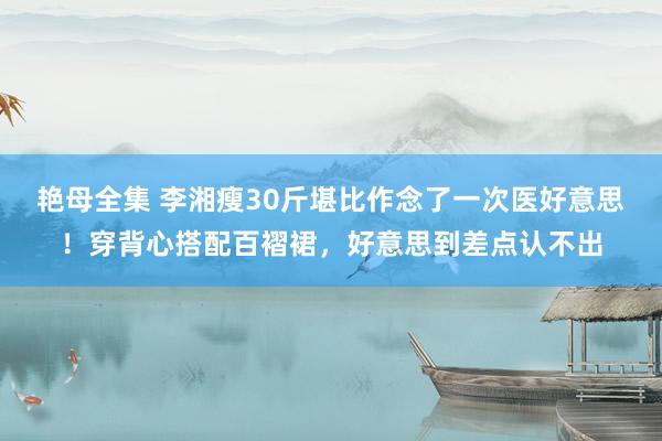 艳母全集 李湘瘦30斤堪比作念了一次医好意思！穿背心搭配百褶裙，好意思到差点认不出