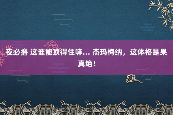 夜必撸 这谁能顶得住嘛... 杰玛梅纳，这体格是果真绝！