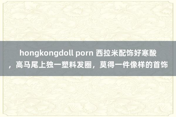 hongkongdoll porn 西拉米配饰好寒酸，高马尾上独一塑料发圈，莫得一件像样的首饰