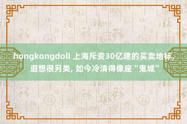 hongkongdoll 上海斥资30亿建的买卖地标， 遐想很另类， 如今冷清得像座“鬼城”