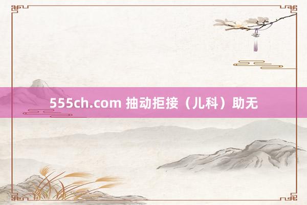 555ch.com 抽动拒接（儿科）助无