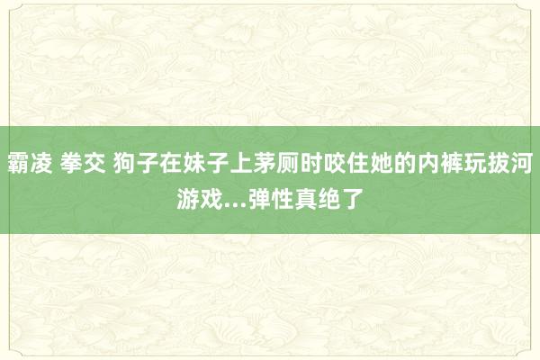 霸凌 拳交 狗子在妹子上茅厕时咬住她的内裤玩拔河游戏...弹性真绝了