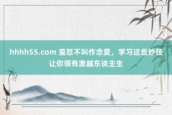 hhhh55.com 蛮怼不叫作念爱，学习这些妙技让你领有激越东谈主生