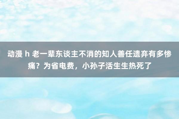 动漫 h 老一辈东谈主不消的知人善任遗弃有多惨痛？为省电费，小孙子活生生热死了