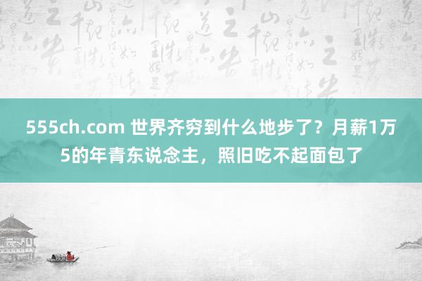 555ch.com 世界齐穷到什么地步了？月薪1万5的年青东说念主，照旧吃不起面包了