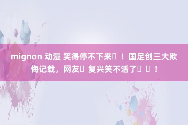 mignon 动漫 笑得停不下来‬！国足创三大欺侮记载，网友‬复兴笑不活了‬‬！