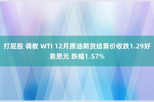 打屁股 调教 WTI 12月原油期货结算价收跌1.29好意思元 跌幅1.57%