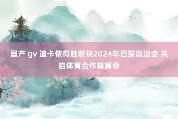 国产 gv 迪卡侬得胜联袂2024年巴黎奥运会 共启体育合作新篇章