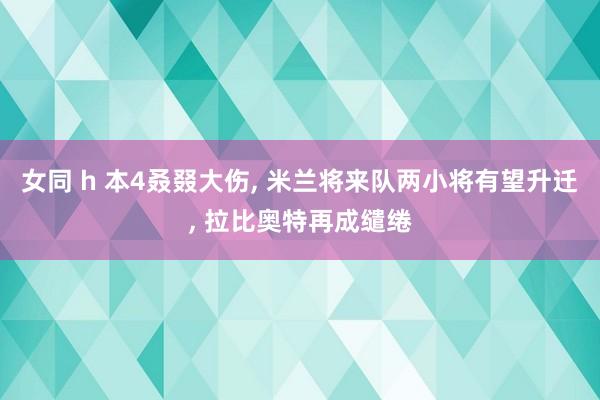 女同 h 本4叒叕大伤， 米兰将来队两小将有望升迁， 拉比奥特再成缱绻