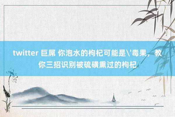 twitter 巨屌 你泡水的枸杞可能是'毒果，教你三招识别被硫磺熏过的枸杞