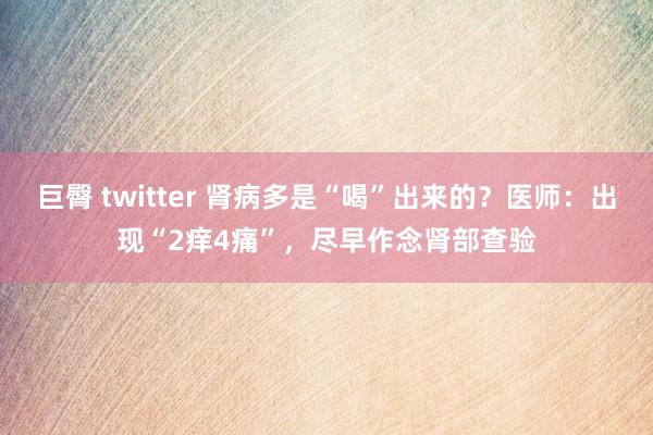 巨臀 twitter 肾病多是“喝”出来的？医师：出现“2痒4痛”，尽早作念肾部查验