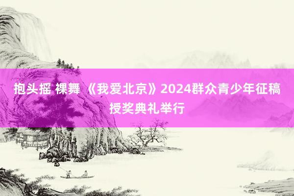 抱头摇 裸舞 《我爱北京》2024群众青少年征稿授奖典礼举行