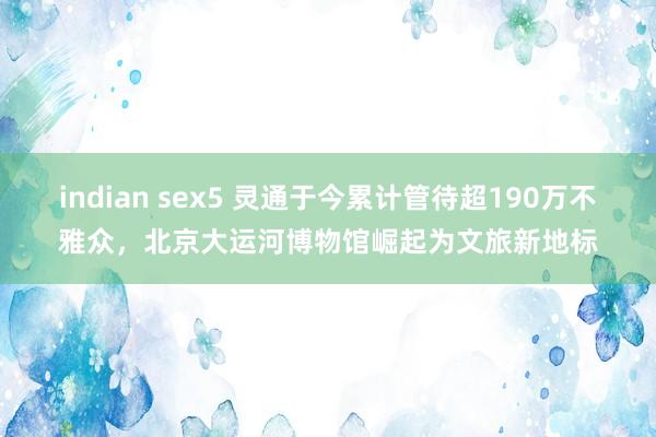 indian sex5 灵通于今累计管待超190万不雅众，北京大运河博物馆崛起为文旅新地标