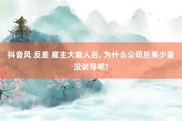 抖音风 反差 雇主大裁人后， 为什么公司后果少量没训导呢?