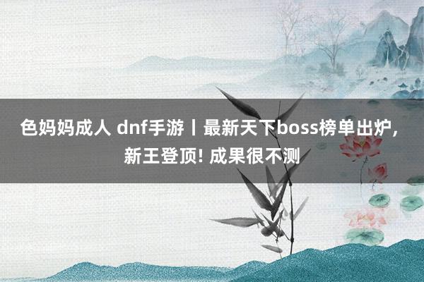 色妈妈成人 dnf手游丨最新天下boss榜单出炉， 新王登顶! 成果很不测