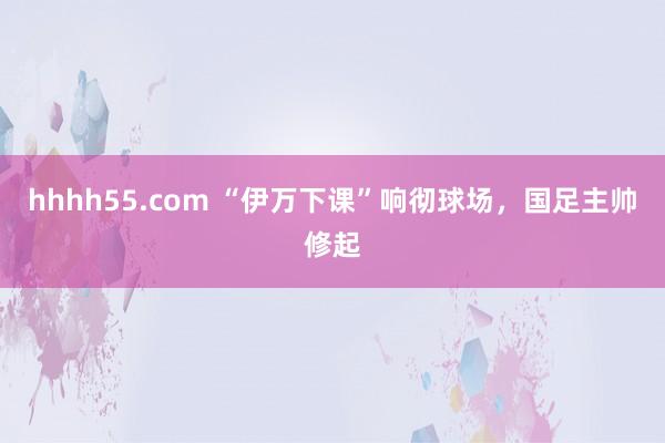 hhhh55.com “伊万下课”响彻球场，国足主帅修起