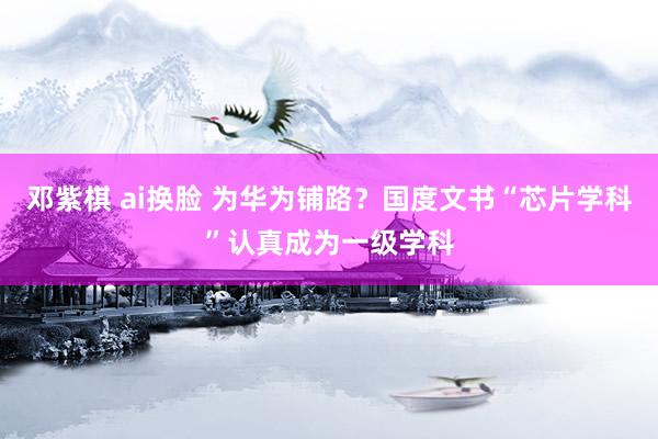 邓紫棋 ai换脸 为华为铺路？国度文书“芯片学科”认真成为一级学科