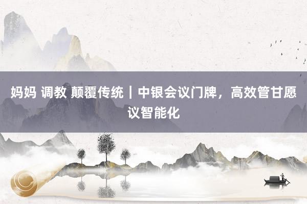 妈妈 调教 颠覆传统｜中银会议门牌，高效管甘愿议智能化