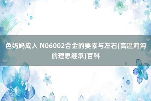 色妈妈成人 N06002合金的要素与左右(高温鸿沟的理思继承)百科