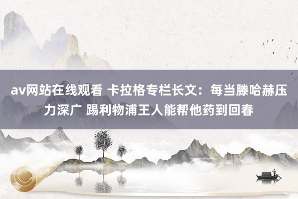 av网站在线观看 卡拉格专栏长文：每当滕哈赫压力深广 踢利物浦王人能帮他药到回春