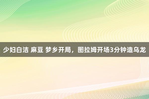 少妇白洁 麻豆 梦乡开局，图拉姆开场3分钟造乌龙