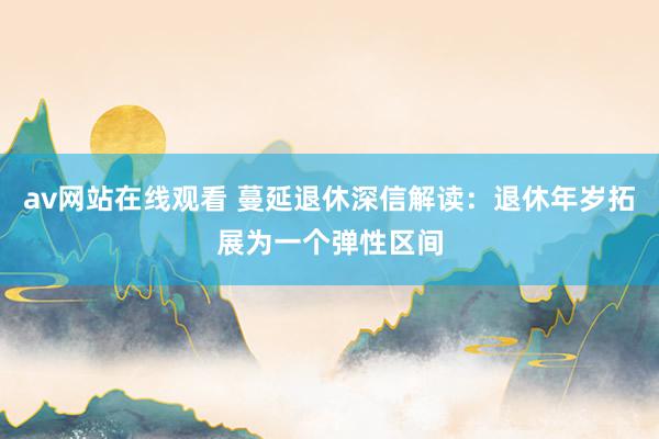 av网站在线观看 蔓延退休深信解读：退休年岁拓展为一个弹性区间