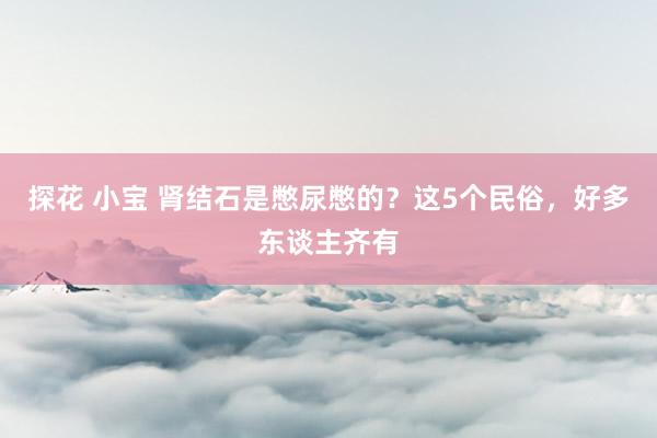 探花 小宝 肾结石是憋尿憋的？这5个民俗，好多东谈主齐有