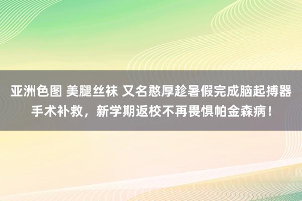 亚洲色图 美腿丝袜 又名憨厚趁暑假完成脑起搏器手术补救，新学期返校不再畏惧帕金森病！