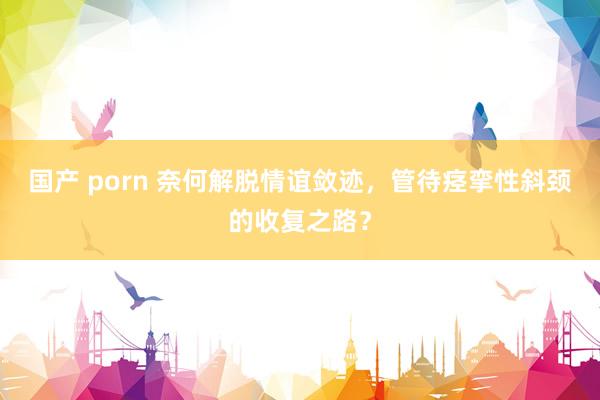 国产 porn 奈何解脱情谊敛迹，管待痉挛性斜颈的收复之路？