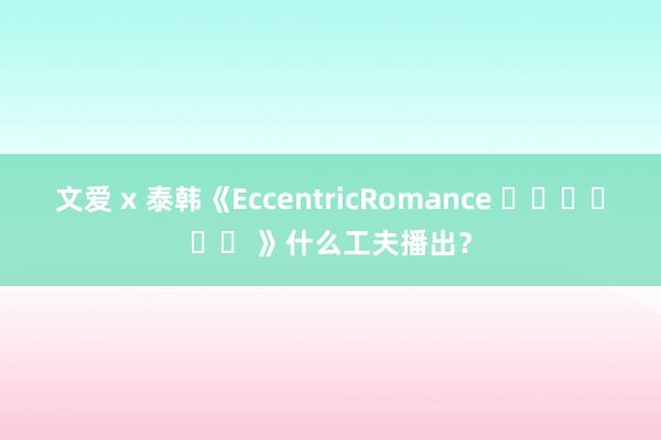 文爱 x 泰韩《EccentricRomance 기이한로맨스 》什么工夫播出？