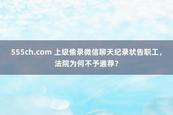 555ch.com 上级偷录微信聊天纪录状告职工，法院为何不予遴荐？