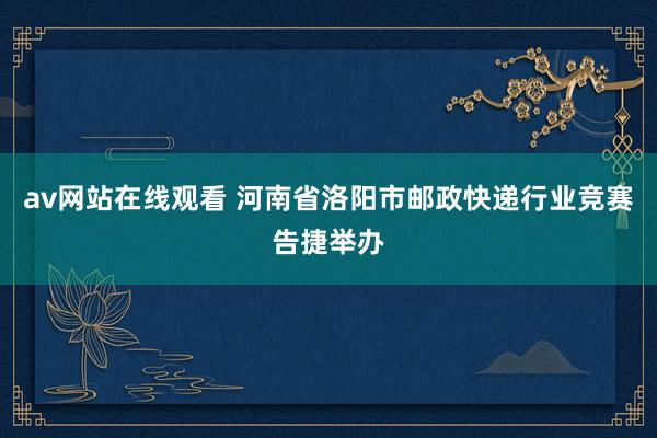 av网站在线观看 河南省洛阳市邮政快递行业竞赛告捷举办