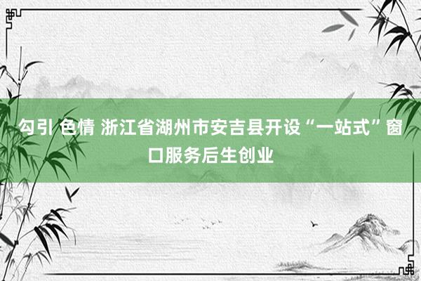 勾引 色情 浙江省湖州市安吉县开设“一站式”窗口服务后生创业