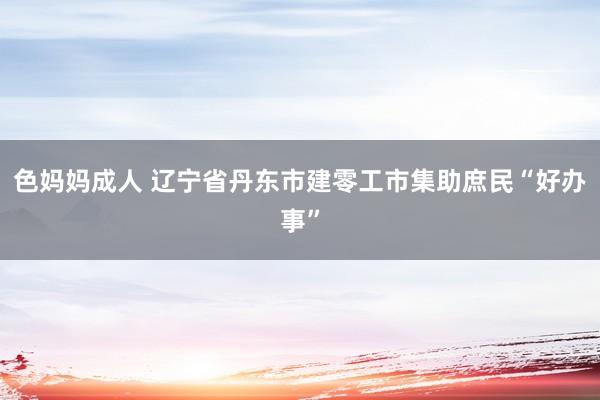 色妈妈成人 辽宁省丹东市建零工市集助庶民“好办事”