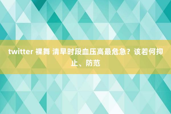 twitter 裸舞 清早时段血压高最危急？该若何抑止、防范