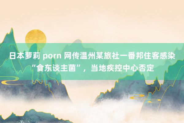 日本萝莉 porn 网传温州某旅社一番邦住客感染“食东谈主菌”，当地疾控中心否定