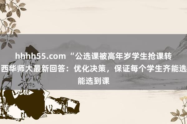 hhhh55.com “公选课被高年岁学生抢课转卖” 西华师大最新回答：优化决策，保证每个学生齐能选到课