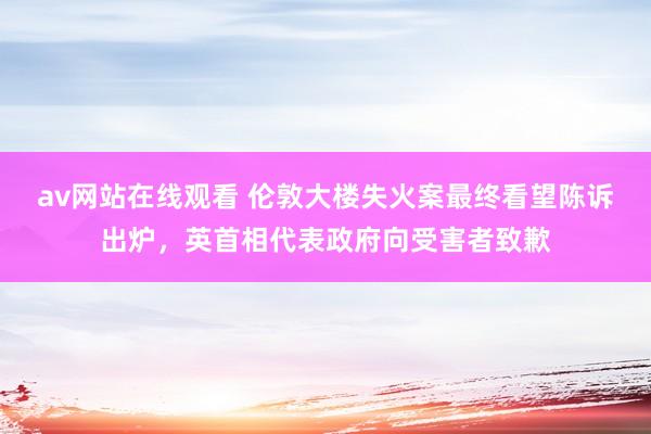 av网站在线观看 伦敦大楼失火案最终看望陈诉出炉，英首相代表政府向受害者致歉