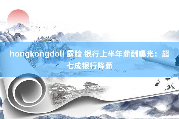 hongkongdoll 露脸 银行上半年薪酬曝光：超七成银行降薪