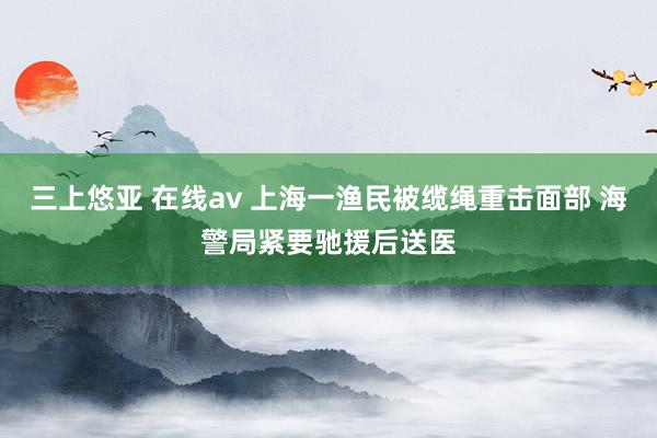 三上悠亚 在线av 上海一渔民被缆绳重击面部 海警局紧要驰援后送医