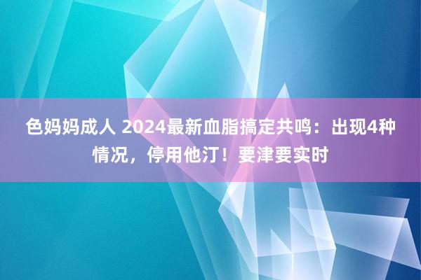 色妈妈成人 2024最新血脂搞定共鸣：出现4种情况，停用他汀！要津要实时