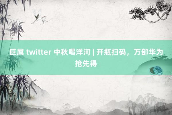 巨屌 twitter 中秋喝洋河 | 开瓶扫码，万部华为抢先得