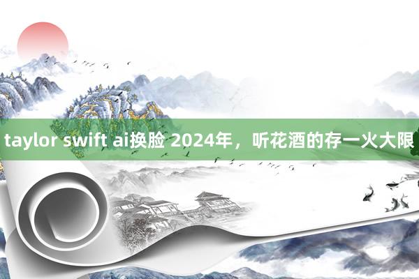 taylor swift ai换脸 2024年，听花酒的存一火大限