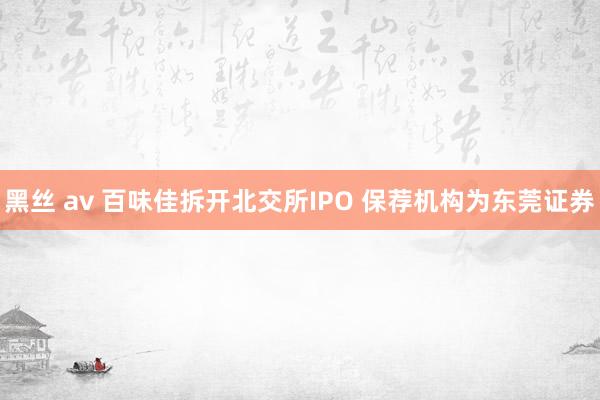 黑丝 av 百味佳拆开北交所IPO 保荐机构为东莞证券