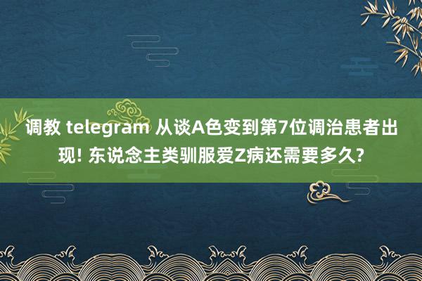 调教 telegram 从谈A色变到第7位调治患者出现! 东说念主类驯服爱Z病还需要多久?