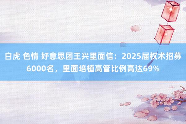 白虎 色情 好意思团王兴里面信：2025届权术招募6000名，里面培植高管比例高达69%