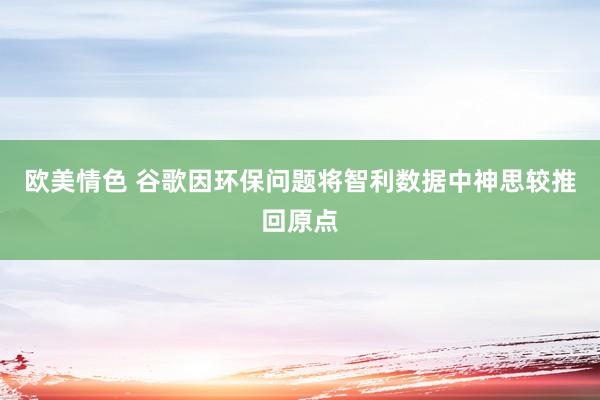 欧美情色 谷歌因环保问题将智利数据中神思较推回原点