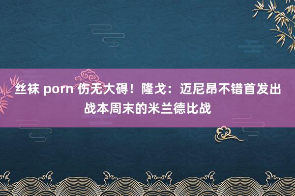 丝袜 porn 伤无大碍！隆戈：迈尼昂不错首发出战本周末的米兰德比战