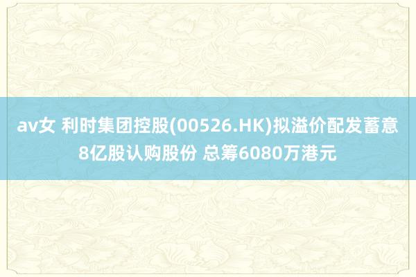 av女 利时集团控股(00526.HK)拟溢价配发蓄意8亿股认购股份 总筹6080万港元