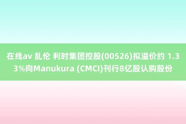 在线av 乱伦 利时集团控股(00526)拟溢价约 1.33%向Manukura (CMCI)刊行8亿股认购股份